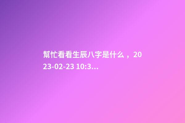 幫忙看看生辰八字是什么，2023-02-23 10:38，并根據(jù)五行起名